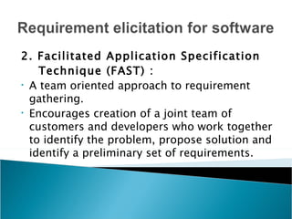 2. Facilitated Application Specification
    Technique (FAST) :
• A team oriented approach to requirement

  gathering.
• Encourages creation of a joint team of

  customers and developers who work together
  to identify the problem, propose solution and
  identify a preliminary set of requirements.
 