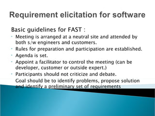 Basic guidelines for FAST :
•   Meeting is arranged at a neutral site and attended by
    both s/w engineers and customers.
•   Rules for preparation and participation are established.
•   Agenda is set.
•   Appoint a facilitator to control the meeting (can be
    developer, customer or outside expert.)
•   Participants should not criticize and debate.
    Goal should be to identify problems, propose solution
    and identify a preliminary set of requirements
 