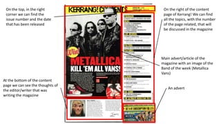 On the right of the content 
page of Kerrang! We can find 
all the topics, with the number 
of the page related, that will 
be discussed in the magazine 
On the top, in the right 
corner we can find the 
issue number and the date 
that has been released 
At the bottom of the content 
page we can see the thoughts of 
the editor/writer that was 
writing the magazine 
Main advert/article of the 
magazine with an image of the 
Band of the week (Metallica 
Vans) 
An advert 
