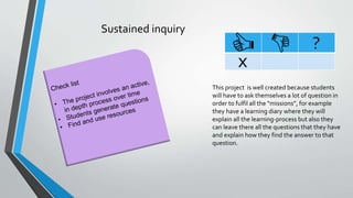 Sustained inquiry
?
x
This project is well created because students
will have to ask themselves a lot of question in
order to fulfil all the “missions”, for example
they have a learning diary where they will
explain all the learning-process but also they
can leave there all the questions that they have
and explain how they find the answer to that
question.
 