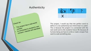 Authenticity
?
x
This project, I would say that the perfect word to
define it is not authenticity but I think that it is useful.
This is because the project it is connected with the
real world and to the students future life because all
humans being we have to write or read a recipe if we
want to cook something new.
 
