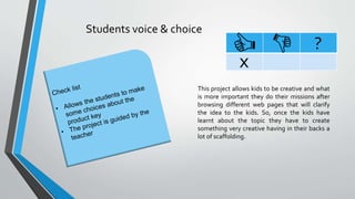 Students voice & choice
?
x
This project allows kids to be creative and what
is more important they do their missions after
browsing different web pages that will clarify
the idea to the kids. So, once the kids have
learnt about the topic they have to create
something very creative having in their backs a
lot of scaffolding.
 