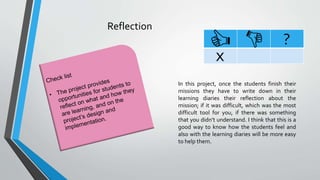 Reflection
?
x
In this project, once the students finish their
missions they have to write down in their
learning diaries their reflection about the
mission; if it was difficult, which was the most
difficult tool for you, if there was something
that you didn’t understand. I think that this is a
good way to know how the students feel and
also with the learning diaries will be more easy
to help them.
 