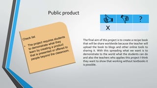 Public product
?
x
The final aim of this project is to create a recipe book
that will be share worldwide because the teacher will
upload the book to blogs and other online tools to
sharing it. With this spreading what we want is to
demonstrate to the world what the students can do
and also the teachers who applies this project I think
they want to show that working without textbooks it
is possible.
 