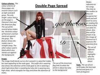 Colour scheme: The
colour scheme of
these pages are
neutral colours such
as light and dark
greys. The only
bright colour that is
on the page is
Florence’s hair and
the American flag.
The use of the
neutral greys makes
the illumines colour
of Florence’s red hair
stand out against
the greys. This
feature draws the
readers eye in
straight away. The
other colour used is
black which also
stands out against
the background.

Double Page Spread

Image:
The image itself stands out as she is posed in a way that makes
her look appealing to the male gaze. The outfit she is wearing
also draws the attention of the male gaze as she is wearing a
short tight dress that is revealing but also she is wearing very
high shoes which elongate her legs and draw the attention of
males.

The use of the American
flag links to what the
article is about but also
to the background.

Makes
reference to
her songs.
This links to
the readers as
they can
recognise her
work and will
want to carry
on reading the
article to find
out what it’s
about. Also
they will be
drawn in by
the image of
Florence as it
captures the
attention first.
The use of
different
colours
highlights
who the
article is
about.
Font: The use of son
serif makes the text look
formal and gives it a
look of elegance.

 