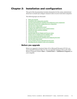 Chapter 2:   Installation and configuration
             This part of the documentation includes information for the system administrator
             about how to install and configure Analysis Cubes on server and client computers.

             The following topics are discussed:

             •   Before you upgrade
             •   Installation and configuration checklist
             •   Security requirements for installing and configuring server components
             •   Information required for configuring server components
             •   Use the server setup wizard
             •   Use the server configuration wizard
             •   Configure the SSIS service to use a named instance
             •   Populate the data warehouse database
             •   Process the cubes
             •   Specify budget IDs for Budget and Forecast values
             •   Assign users to Analysis Services database roles
             •   Account category descriptions must match
             •   Security requirements for installing and configuring the client
             •   Use the client setup wizard
             •   Set up Analysis Services information for the client
             •   Reconfiguring the Analysis Cubes server databases

        Before you upgrade
             Before you upgrade to Analysis Cubes 10.0 or Microsoft Dynamics GP 10.0, you
             must uninstall Analysis Cubes 9.0. You can uninstall Analysis Cubes in the Add/
             Remove Programs window (Start >> Control Panel >> Add/Remove Programs) on
             your computer.




                 ANALYSIS       CUBES       (MICROSOFT           SQL     SERVER       2005)   11
 