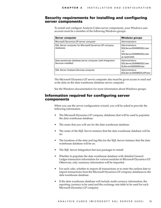 C H A P T E R     2     I N S T A L L A T I O N    A N D    C O N F I G U R A T I O N




Security requirements for installing and configuring
server components
    To install and configure Analysis Cubes server components, your Windows user
    account must be a member of the following Windows groups.

     Server computer                                                  Windows groups
     Microsoft Dynamics GP server computer                            Administrators
     SQL Server computer for Microsoft Dynamics GP company            Administrators
     databases                                                        SQLServer2000MSSQLUser
                                                                      -or-
                                                                      SQLServer2005MSSQLUser
                                                                      as applicable
     Data warehouse database server computer (with Integration        Administrators
     Services installed)                                              SQLServer2005MSSQLUser
                                                                      SLServer2005SSISUser
     SQL Server Analysis Services computer                            Administrators
                                                                      SQLServer2005MSOLAPUser


    The Microsoft Dynamics GP server computer also must be given access to read and
    write data on the data warehouse database server computer.

    See the Windows documentation for more information about Windows groups.

Information required for configuring server
components
    When you use the server configuration wizard, you will be asked to provide the
    following information.

    •   The Microsoft Dynamics GP company databases that will be used to populate
        the data warehouse database.

    •   The name that you will use for the data warehouse database.

    •   The name of the SQL Server instance that the data warehouse database will be
        on.

    •   The locations of the data and log files for the SQL Server instance that the data
        warehouse database will be on.

    •   The SQL Server Integration Services packages to install.

    •   Whether to populate the data warehouse database with detailed General
        Ledger transaction information for various modules in Microsoft Dynamics GP.
        Otherwise, only summary information will be imported.

    •   For each cube, whether to import all transactions or to enter the earliest date to
        import transactions from the Microsoft Dynamics GP company databases to the
        data warehouse database.

    •   If the data warehouse database will include multi currency information, the
        reporting currency to be used and the exchange rate table to be used for each
        Microsoft Dynamics GP company.




        ANALYSIS         CUBES       (MICROSOFT              SQL   SERVER         2005)        13
 