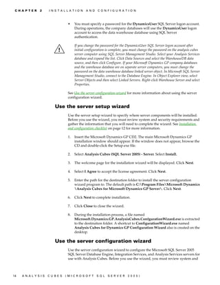 C H A P T E R   2    I N S T A L L A T I O N   A N D   C O N F I G U R A T I O N



                                   •    You must specify a password for the DynamicsUser SQL Server logon account.
                                        During operations, the company databases will use the DynamicsUser logon
                                        account to access the data warehouse database using SQL Server
                                        authentication.

                                        If you change the password for the DynamicsUser SQL Server logon account after
                                        initial configuration is complete, you must change the password on the analysis cubes
                                        server computer using SQL Server Management Studio. Select your Analysis Services
                                        database and expand the list. Click Data Sources and select the WarehouseDB data
                                        source, and then click Configure. If your Microsoft Dynamics GP company databases
                                        and the warehouse database are on separate server computers, you must change the
                                        password on the data warehouse database linked server object. In Microsoft SQL Server
                                        Management Studio, connect to the Database Engine. In Object Explorer view, select
                                        Server Objects and then select Linked Servers. Right-click Warehouse Server and select
                                        Properties.

                                   See Use the server configuration wizard for more information about using the server
                                   configuration wizard.

                          Use the server setup wizard
                                   Use the server setup wizard to specify where server components will be installed.
                                   Before you use the wizard, you must review system and security requirements and
                                   gather the information that you will need to complete the wizard. See Installation
                                   and configuration checklist on page 12 for more information.

                                   1.   Insert the Microsoft Dynamics GP CD2. The main Microsoft Dynamics GP
                                        installation window should appear. If the window does not appear, browse the
                                        CD and double-click the Setup.exe file.

                                   2.   Select Analysis Cubes (SQL Server 2005) - Server. Select Install.

                                   3.   The welcome page for the installation wizard will be displayed. Click Next.

                                   4.   Select I Agree to accept the license agreement. Click Next.

                                   5.   Enter the path for the destination folder to install the server configuration
                                        wizard program to. The default path is C:Program FilesMicrosoft Dynamics
                                        Analysis Cubes for Microsoft Dynamics GP Server. Click Next.

                                   6.   Click Next to complete installation.

                                   7.   Click Close to close the wizard.

                                   8.   During the installation process, a file named
                                        Microsoft.Dynamics.GP.AnalysisCubes.ConfgurationWizard.exe is extracted
                                        to the destination folder. A shortcut to ConfigurationWizard.exe named
                                        Analysis Cubes for Dynamics GP Configuration Wizard also is created on the
                                        desktop.

                          Use the server configuration wizard
                                   Use the server configuration wizard to configure the Microsoft SQL Server 2005
                                   SQL Server Database Engine, Integration Services, and Analysis Services servers for
                                   use with Analysis Cubes. Before you use the wizard, you must review system and



14   A N A LY S I S   C U B E S   (M I C R O S O F T    S Q L   S E R V ER   20 05 )
 