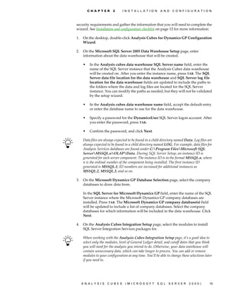 C H A P T E R   2      I N S T A L L A T I O N    A N D   C O N F I G U R A T I O N



security requirements and gather the information that you will need to complete the
wizard. See Installation and configuration checklist on page 12 for more information.

1.   On the desktop, double-click Analysis Cubes for Dynamics GP Configuration
     Wizard.

2.   On the Microsoft SQL Server 2005 Data Warehouse Setup page, enter
     information about the data warehouse that will be created.

     •    In the Analysis cubes data warehouse SQL Server name field, enter the
          name of the SQL Server instance that the Analysis Cubes data warehouse
          will be created on. After you enter the instance name, press TAB. The SQL
          Server data file location for the data warehouse and SQL Server log file
          location for the data warehouse fields are updated to include the paths to
          the folders where the data and log files are located for the SQL Server
          instance. You can modify the paths as needed, but they will not be validated
          by the setup wizard.

     •    In the Analysis cubes data warehouse name field, accept the default entry
          or enter the database name to use for the data warehouse.

     •    Specify a password for the DynamicsUser SQL Server logon account. After
          you enter the password, press TAB.

     •    Confirm the password, and click Next.

     Data files are always expected to be found in a child directory named Data. Log files are
     always expected to be found in a child directory named LOG. For example, data files for
     Analysis Services databases are found under C:Program FilesMicrosoft SQL
     ServerMSSQL.nOLAPData. During SQL Server Setup, an instance ID is
     generated for each server component. The instance ID is in the format MSSQL.n, where
     n is the ordinal number of the component being installed. The first instance ID
     generated is MSSQL.1; ID numbers are increased for additional instances as
     MSSQL.2, MSSQL.3, and so on.

3.   On the Microsoft Dynamics GP Database Selection page, select the company
     databases to draw data from.

     In the SQL Server for Microsoft Dynamics GP field, enter the name of the SQL
     Server instance where the Microsoft Dynamics GP company databases are
     installed. Press TAB. The Microsoft Dynamics GP company database(s) field
     will be updated to include a list of company databases. Select the company
     databases for which information will be included in the data warehouse. Click
     Next.

4.   On the Analysis Cubes Integration Setup page, select the modules to install
     SQL Server Integration Services packages for.

     When working with the Analysis Cubes Integration Setup page, it’s a good idea to
     select only the modules, level of General Ledger detail, and cutoff dates that you think
     you will need for the analysis you intend to do. Otherwise, your data warehouse will
     contain unnecessary data, which can take longer to process. You can add or remove
     modules to your configuration at any time. You’ll be able to change these selections later
     if you need to.




     ANALYSIS        CUBES        (MICROSOFT              SQL   SERVER        2005)          15
 