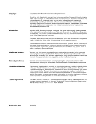 Copyright                 Copyright © 2007 Microsoft Corporation. All rights reserved.

                          Complying with all applicable copyright laws is the responsibility of the user. Without limiting the
                          rights under copyright, no part of this document may be reproduced, stored in or introduced into
                          a retrieval system, or transmitted in any form or by any means (electronic, mechanical,
                          photocopying, recording, or otherwise), or for any purpose, without the express written
                          permission of Microsoft Corporation. Notwithstanding the foregoing, the licensee of the software
                          with which this document was provided may make a reasonable number of copies of this
                          document solely for internal use.


Trademarks                Microsoft, Excel, Microsoft Dynamics,, PivotTable, SQL Server, Visual Studio, and Windows are
                          either registered trademarks or trademarks of Microsoft Corporation or FRx Software Corporation
                          or its affiliates. FairCom and c-tree Plus are trademarks of FairCom Corporation and are registered
                          in the United States and other countries.

                          The names of actual companies and products mentioned herein may be trademarks or registered
                          marks - in the United States and/or other countries - of their respective owners.

                          Unless otherwise noted, the example companies, organizations, products, domain names, e-mail
                          addresses, logos, people, places, and events depicted herein are fictitious. No association with
                          any real company, organization, product, domain name, e-mail address, logo, person, place, or
                          event is intended or should be inferred.


Intellectual property     Microsoft may have patents, patent applications, trademarks, copyrights, or other intellectual
                          property rights covering subject matter in this document. Except as expressly provided in any
                          written license agreement from Microsoft, the furnishing of this document does not give you any
                          license to these patents, trademarks, copyrights, or other intellectual property.


Warranty disclaimer       Microsoft Corporation disclaims any warranty regarding the sample code contained in this
                          documentation, including the warranties of merchantability and fitness for a particular purpose.


Limitation of liability   The content of this document is furnished for informational use only, is subject to change without
                          notice, and should not be construed as a commitment by Microsoft Corporation. Microsoft
                          Corporation assumes no responsibility or liability for any errors or inaccuracies that may appear
                          in this manual. Neither Microsoft Corporation nor anyone else who has been involved in the
                          creation, production or delivery of this documentation shall be liable for any indirect, incidental,
                          special, exemplary or consequential damages, including but not limited to any loss of anticipated
                          profit or benefits, resulting from the use of this documentation or sample code.


License agreement         Use of this product is covered by a license agreement provided with the software product. If you
                          have any questions, please call the Microsoft Dynamics GP Customer Assistance Department at
                          800-456-0025 (in the U.S. or Canada) or +1-701-281-6500.




Publication date          April 2007
 