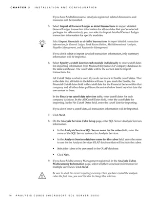 C H A P T E R   2    I N S T A L L A T I O N   A N D   C O N F I G U R A T I O N



                                        If you have Multidimensional Analysis registered, related dimensions and
                                        measures will be installed.

                                   5.   Select Import all General Ledger as detail transactions to import detailed
                                        General Ledger transaction information for all modules that you’ve selected
                                        packages for. Alternatively, you can select to import detailed General Ledger
                                        transaction information for specific modules.

                                        Select Import financials as detailed transactions to import detailed transaction
                                        information for General Ledger, Bank Reconciliation, Multidimensional Analysis,
                                        Payables Management, and Receivables Management.

                                        If you don’t select to import detailed transaction information, only summary
                                        information will be imported.

                                   6.   Select Specify a cutoff date for each module individually to enter cutoff dates
                                        for importing information from Microsoft Dynamics GP company databases to
                                        the data warehouse. The cutoff date will be the earliest date to import
                                        transactions for.

                                        All Cutoff Dates is what is used if you do not mark to Enable cutoff dates. That
                                        is the date that all fields in the tables will use. If you mark the Enable, the
                                        Financial Cutoff dates field is the cutoff date for the Financial Series within that
                                        company and all other dates pull from the entries below based on what date the
                                        user enters in them.

                                        In the Fiscal year cutoff date selection table, enter cutoff dates for each
                                        company database. In the All Cutoff Dates field, enter the cutoff date for
                                        importing. In the Fin Cutoff Dates field, enter the cutoff date for importing.

                                        If you don’t enter a cutoff date, all transaction information will be imported.

                                   7.   Click Next.

                                   8.   On the Analysis Services Cube Setup page, enter SQL Server Analysis Services
                                        information.

                                        •   In the Analysis Services SQL Server name for the cubes field, enter the
                                            name of the SQL Server instance for Analysis Services.

                                        •   In the Analysis Services database name for the cubes field, enter the name
                                            to use for the Analysis Services OLAP database that will include the cubes.

                                        •   Select the cubes to be processed in the OLAP database.

                                        •   Click Next.

                                   9.   If you have Multicurrency Management registered, in the Analysis Cubes
                                        Multicurrency Information page, select whether to include information for
                                        multiple currencies. Click Next.

                                        Be sure to select the correct reporting currency. Once you have created the analysis
                                        cubes the first time, you won’t be able to change this selection.




16   A N A LY S I S   C U B E S   (M I C R O S O F T    S Q L   S E R V ER   20 05 )
 