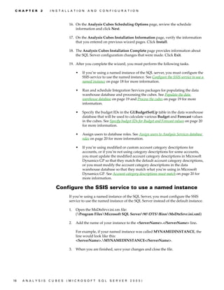 C H A P T E R   2    I N S T A L L A T I O N   A N D   C O N F I G U R A T I O N



                                   16. On the Analysis Cubes Scheduling Options page, review the schedule
                                       information and click Next.

                                   17. On the Analysis Cubes Installation Information page, verify the information
                                       that you entered on previous wizard pages. Click Install.

                                   18. The Analysis Cubes Installation Complete page provides information about
                                       the SQL Server configuration changes that were made. Click Exit.

                                   19. After you complete the wizard, you must perform the following tasks.

                                        •   If you’re using a named instance of the SQL server, you must configure the
                                            SSIS service to use the named instance. See Configure the SSIS service to use a
                                            named instance on page 18 for more information.

                                        •   Run and schedule Integration Services packages for populating the data
                                            warehouse database and processing the cubes. See Populate the data
                                            warehouse database on page 19 and Process the cubes on page 19 for more
                                            information.

                                        •   Specify the budget IDs in the GLBudgetSetUp table in the data warehouse
                                            database that will be used to calculate various Budget and Forecast values
                                            in the cubes. See Specify budget IDs for Budget and Forecast values on page 20
                                            for more information.

                                        •   Assign users to database roles. See Assign users to Analysis Services database
                                            roles on page 20 for more information.

                                        •   If you’re using modified or custom account category descriptions for
                                            accounts, or if you’re not using category descriptions for some accounts,
                                            you must update the modified account category descriptions in Microsoft
                                            Dynamics GP so that they match the default account category descriptions,
                                            or you must modify the account category descriptions in the data
                                            warehouse database so that they match what you’re using in Microsoft
                                            Dynamics GP. See Account category descriptions must match on page 20 for
                                            more information.

                          Configure the SSIS service to use a named instance
                                   If you’re using a named instance of the SQL Server, you must configure the SSIS
                                   service to use the named instance of the SQL Server instead of the default instance.

                                   1.   Open the MsDtsSrvr.ini.xm file:
                                        (Program FilesMicrosoft SQL Server90DTSBinnMsDtsSrvr.ini.xml)

                                   2.   Add the name of your instance to the <ServerName>.</ServerName> line.

                                        For example, if your named instance was called MYNAMEDINSTANCE, the
                                        line would look like this:
                                        <ServerName>.MYNAMEDINSTANCE</ServerName>.

                                   3.   When you are finished, save your changes and close the file.




18   A N A LY S I S   C U B E S   (M I C R O S O F T    S Q L   S E R V ER   20 05 )
 