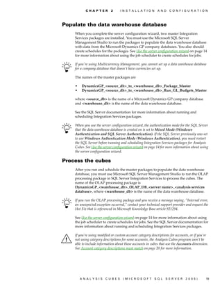 C H A P T E R    2     I N S T A L L A T I O N    A N D   C O N F I G U R A T I O N




Populate the data warehouse database
    When you complete the server configuration wizard, two master Integration
    Services packages are installed. You must use the Microsoft SQL Server
    Management Studio to run the packages to populate the data warehouse database
    with data from the Microsoft Dynamics GP company databases. You also should
    create schedules for the packages. See Use the server configuration wizard on page 14
    for more information about using the job scheduler to create schedules for jobs.

    If you're using Multicurrency Management, you cannot set up a data warehouse database
    for a company database that doesn't have currencies set up.

    The names of the master packages are

    •   DynamicsGP_<source_db>_to_<warehouse_db>_Package_Master
    •   DynamicsGP_<source_db>_to_<warehouse_db>_Run_GL_Budgets_Master

    where <source_db> is the name of a Microsoft Dynamics GP company database
    and <warehouse_db> is the name of the data warehouse database.

    See the SQL Server documentation for more information about running and
    scheduling Integration Services packages.

    When you use the server configuration wizard, the authentication mode for the SQL Server
    that the data warehouse database is created on is set to Mixed Mode (Windows
    Authentication and SQL Server Authentication). If the SQL Server previously was set
    to use Windows Authentication Mode (Windows Authentication), you must restart
    the SQL Server before running and scheduling Integration Services packages for Analysis
    Cubes. See Use the server configuration wizard on page 14 for more information about using
    the server configuration wizard.

Process the cubes
    After you run and schedule the master packages to populate the data warehouse
    database, you must use Microsoft SQL Server Management Studio to run the OLAP
    processing package in SQL Server Integration Services to process the cubes. The
    name of the OLAP processing package is
    DynamicsGP_<warehouse_db>_OLAP_DB_<server name>_<analysis services
    database>, where <warehouse_db> is the name of the data warehouse database.

    If you run the OLAP processing package and you receive a message saying, “Internal error,
    an unexpected exception occurred,” contact your technical support provider and request the
    Hot Fix that is referenced in Microsoft Knowledge Base article 921294.

    See Use the server configuration wizard on page 14 for more information about using
    the job scheduler to create schedules for jobs. See the SQL Server documentation for
    more information about running and scheduling Integration Services packages.

    If you’re using modified or custom account category descriptions for accounts, or if you’re
    not using category descriptions for some accounts, the Analysis Cubes program won’t be
    able to include information about those accounts in cubes that use the Accounts dimension.
    See Account category descriptions must match on page 20 for more information.




        ANALYSIS        CUBES       (MICROSOFT              SQL   SERVER       2005)         19
 