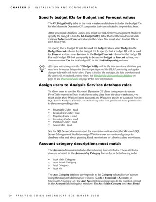 C H A P T E R   2    I N S T A L L A T I O N   A N D   C O N F I G U R A T I O N




                          Specify budget IDs for Budget and Forecast values
                                   The GLBudgetSetUp table in the data warehouse database includes the budget IDs
                                   for the Microsoft Dynamics GP companies that you selected to import data from.

                                   After you install Analysis Cubes, you must use SQL Server Management Studio to
                                   specify the budget IDs in the GLBudgetSetUp table that will be used to calculate
                                   various Budget and Forecast values in the cubes. You must select budget IDs for
                                   each fiscal year.

                                   To specify that a budget ID will be used for Budget values, enter Budget in the
                                   BudgetForecast column for the budget ID. To specify that a budget ID will be used
                                   for Forecast values, enter Forecast in the BudgetForecast column for the budget ID.
                                   For each budget ID that you specify to be use for Budget or Forecast values, you
                                   also must enter Yes for that budget ID in the UseForReporting column.

                                   After you make changes in the GLBudgetSetUp table in the data warehouse database, you
                                   must run the master Integration Services packages and the OLAP processing package for
                                   changes to be reflected in the cubes. If you scheduled the packages, the data warehouse and
                                   the cubes will be updated at those times. See Populate the data warehouse database on
                                   page 19 and Process the cubes on page 19 for more information.

                          Assign users to Analysis Services database roles
                                   To allow users to use the Microsoft Dynamics GP client components to create
                                   PivotTable reports in Excel worksheets using data from the data warehouse, you
                                   must assign their Windows user accounts and Windows groups to database roles in
                                   SQL Server Analysis Services. The following roles will give users Read permissions
                                   to the corresponding cubes.

                                   •   Financials Cube - read
                                   •   Receivables Cube - read
                                   •   Payables Cube - read
                                   •   Inventory Cube - read
                                   •   Purchase Cube - read
                                   •   Sales Cube - read

                                   See the SQL Server documentation for more information about the Microsoft SQL
                                   Server Management Studio to assign Windows user accounts and groups to
                                   database roles and about granting Read permissions to cubes in a data warehouse.

                          Account category descriptions must match
                                   The Accounts dimension includes the following four attributes. These attributes
                                   also are included in the Accounts by Category hierarchy in the following order.

                                   •   Acct Main Category
                                   •   Acct Broad Category
                                   •   Acct Category
                                   •   Acct No.

                                   The Acct Category attribute corresponds to the Category selected for an account
                                   using the Account Maintenance window (Cards > Financial > Account) in
                                   Microsoft Dynamics GP. The Acct No attribute corresponds to the number entered
                                   in the Account field using that window. The Acct Main Category and Acct Broad



20   A N A LY S I S   C U B E S   (M I C R O S O F T    S Q L   S E R V ER   20 05 )
 