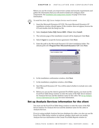 C H A P T E R    2      I N S T A L L A T I O N    A N D   C O N F I G U R A T I O N



    Before you use the wizard, you must review system and security requirements and
    gather the information that you will need to install and configure client
    components. See Installation and configuration checklist on page 12 for more
    information.

    To install the client, SQL Server Analysis Services must be started.

    1.   Insert the Microsoft Dynamics GP CD2. The main Microsoft Dynamics GP
         installation window should appear. If the window does not appear, browse the
         CD and double-click the Setup.exe file.

    2.   Select Analysis Cubes (SQL Server 2005) - Client. Select Install.

    3.   The welcome page of the installation wizard will be displayed. Click Next.

    4.   Select I Agree to accept the license agreement. Click Next.

    5.   Enter the path to the Microsoft Dynamics GP client installation folder. The
         default path is C:Program FilesMicrosoft DynamicsGP. Click Next.




    6.   In the installation confirmation window, click Next.

    7.   In the installation completion window, click Close.

    8.   Start Microsoft Dynamics GP. You will be asked whether to include new code.
         Click Yes.

    9.   Before you can use the client to generate PivotTable reports, you must use the
         Excel Pivot Table Setup window to enter the name of the SQL Server instance
         for Analysis Services and the database name for the cubes. See Set up Analysis
         Services information for the client for more information.

Set up Analysis Services information for the client
    You must use the Excel Pivot Table Setup window to enter the name of the SQL
    Server instance for Analysis Services and the database name for the cubes in
    Analysis Services.

    If you’re using multiple Analysis Services databases for cubes, you also can use the
    Excel Pivot Table Setup window to indicate whether client users can modify
    Analysis Services information in the Create PivotTable Reports window in



         ANALYSIS        CUBES       (MICROSOFT              SQL   SERVER       2005)        23
 