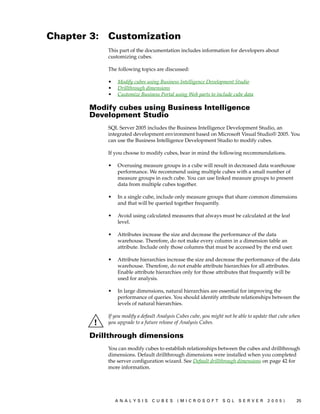 Chapter 3:   Customization
             This part of the documentation includes information for developers about
             customizing cubes.

             The following topics are discussed:

             •   Modify cubes using Business Intelligence Development Studio
             •   Drillthrough dimensions
             •   Customize Business Portal using Web parts to include cube data

        Modify cubes using Business Intelligence
        Development Studio
             SQL Server 2005 includes the Business Intelligence Development Studio, an
             integrated development environment based on Microsoft Visual Studio® 2005. You
             can use the Business Intelligence Development Studio to modify cubes.

             If you choose to modify cubes, bear in mind the following recommendations.

             •   Overusing measure groups in a cube will result in decreased data warehouse
                 performance. We recommend using multiple cubes with a small number of
                 measure groups in each cube. You can use linked measure groups to present
                 data from multiple cubes together.

             •   In a single cube, include only measure groups that share common dimensions
                 and that will be queried together frequently.

             •   Avoid using calculated measures that always must be calculated at the leaf
                 level.

             •   Attributes increase the size and decrease the performance of the data
                 warehouse. Therefore, do not make every column in a dimension table an
                 attribute. Include only those columns that must be accessed by the end user.

             •   Attribute hierarchies increase the size and decrease the performance of the data
                 warehouse. Therefore, do not enable attribute hierarchies for all attributes.
                 Enable attribute hierarchies only for those attributes that frequently will be
                 used for analysis.

             •   In large dimensions, natural hierarchies are essential for improving the
                 performance of queries. You should identify attribute relationships between the
                 levels of natural hierarchies.

             If you modify a default Analysis Cubes cube, you might not be able to update that cube when
             you upgrade to a future release of Analysis Cubes.

        Drillthrough dimensions
             You can modify cubes to establish relationships between the cubes and drillthrough
             dimensions. Default drillthrough dimensions were installed when you completed
             the server configuration wizard. See Default drillthrough dimensions on page 42 for
             more information.




                 ANALYSIS        CUBES       (MICROSOFT            SQL    SERVER        2005)         25
 