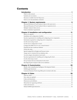 Contents
   Introduction ............................................................................................................................................... 1
          What’s in this manual...................................................................................................................................1
          Symbols and conventions ............................................................................................................................2
          Resources available from the Help menu..................................................................................................2
          Send us your documentation comments ...................................................................................................3

   Chapter 1: System requirements ........................................................................................... 5
          Microsoft Dynamics GP and Analysis Cubes on the same server.........................................................5
          Microsoft Dynamics GP and Analysis Cubes on separate servers ........................................................6
          Multiple Analysis Cubes servers ................................................................................................................8
          Client workstation requirements ................................................................................................................9

   Chapter 2: Installation and configuration ................................................................... 11
          Before you upgrade .................................................................................................................................... 11
          Installation and configuration checklist ..................................................................................................12
          Security requirements for installing and configuring server components.........................................13
          Information required for configuring server components....................................................................13
          Use the server setup wizard ......................................................................................................................14
          Use the server configuration wizard........................................................................................................14
          Configure the SSIS service to use a named instance..............................................................................18
          Populate the data warehouse database ...................................................................................................19
          Process the cubes.........................................................................................................................................19
          Specify budget IDs for Budget and Forecast values ..............................................................................20
          Assign users to Analysis Services database roles...................................................................................20
          Account category descriptions must match............................................................................................20
          Security requirements for installing and configuring the client ..........................................................22
          Use the client setup wizard .......................................................................................................................22
          Set up Analysis Services information for the client ...............................................................................23
          Reconfiguring the Analysis Cubes server databases.............................................................................24

   Chapter 3: Customization .......................................................................................................... 25
          Modify cubes using Business Intelligence Development Studio.........................................................25
          Drillthrough dimensions ...........................................................................................................................25
          Customize Business Portal using Web parts to include cube data ......................................................28

   Chapter 4: Cubes................................................................................................................................ 29
          What are cubes?...........................................................................................................................................29
          How cubes are updated .............................................................................................................................29
          Cubes and dimensions ...............................................................................................................................30
          Dimensions and attributes.........................................................................................................................31
          Hierarchies for organizing attributes .......................................................................................................35
          Cubes and measures...................................................................................................................................37
          Default drillthrough dimensions ..............................................................................................................42




                      ANALYSIS                     CUBES              (MICROSOFT                         SQL         SERVER                 2005)                    i
 