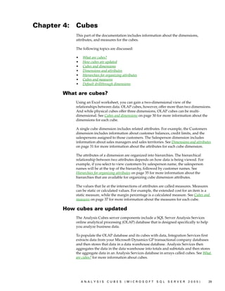 Chapter 4:   Cubes
             This part of the documentation includes information about the dimensions,
             attributes, and measures for the cubes.

             The following topics are discussed:

             •   What are cubes?
             •   How cubes are updated
             •   Cubes and dimensions
             •   Dimensions and attributes
             •   Hierarchies for organizing attributes
             •   Cubes and measures
             •   Default drillthrough dimensions

        What are cubes?
             Using an Excel worksheet, you can gain a two-dimensional view of the
             relationships between data. OLAP cubes, however, offer more than two dimensions.
             And while physical cubes offer three dimensions, OLAP cubes can be multi-
             dimensional. See Cubes and dimensions on page 30 for more information about the
             dimensions for each cube.

             A single cube dimension includes related attributes. For example, the Customers
             dimension includes information about customer balances, credit limits, and the
             salespersons assigned to those customers. The Salesperson dimension includes
             information about sales managers and sales territories. See Dimensions and attributes
             on page 31 for more information about the attributes for each cube dimension.

             The attributes of a dimension are organized into hierarchies. The hierarchical
             relationship between two attributes depends on how data is being viewed. For
             example, if you select to view customers by salesperson name, the salesperson
             names will be at the top of the hierarchy, followed by customer names. See
             Hierarchies for organizing attributes on page 35 for more information about the
             hierarchies that are available for organizing cube dimension attributes.

             The values that lie at the intersections of attributes are called measures. Measures
             can be static or calculated values. For example, the extended cost for an item is a
             static measure, while the margin percentage is a calculated measure. See Cubes and
             measures on page 37 for more information about the measures for each cube.

        How cubes are updated
             The Analysis Cubes server components include a SQL Server Analysis Services
             online analytical processing (OLAP) database that is designed specifically to help
             you analyze business data.

             To populate the OLAP database and its cubes with data, Integration Services first
             extracts data from your Microsoft Dynamics GP transactional company databases
             and then stores that data in a data warehouse database. Analysis Services then
             aggregates the data in the data warehouse into totals and subtotals and then stores
             the aggregate data in an Analysis Services database in arrays called cubes. See What
             are cubes? for more information about cubes.




                 ANALYSIS        CUBES       (MICROSOFT        SQL    SERVER       2005)          29
 