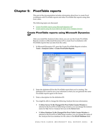 Chapter 5:   PivotTable reports
             This part of the documentation includes information about how to create Excel
             worksheets with PivotTable reports and other PivotTable-like reports using data
             from cubes.

             The following topics are discussed:

             •    Create PivotTable reports using Microsoft Dynamics GP
             •    Create reports using the Excel Add-in for SQL Server Analysis Services

        Create PivotTable reports using Microsoft Dynamics
        GP
             After you install the Analysis Cubes client, you can use the Create PivotTable
             Reports window in Microsoft Dynamics GP to create Excel worksheets with
             PivotTable reports that use data from the cubes.

             1.   In Microsoft Dynamics GP, open the Create PivotTable Reports window.
                  Tools > Analysis Cubes > Create PivotTable Reports




             2.   Enter the definition ID for the PivotTable report that you’re creating. The
                  definition ID is used to save your selections so that you can generate the same
                  PivotTable reports again in the future.

             3.   Enter a description for the definition ID.

             4.   You might be able to change the following Analysis Services information.

                  •   If Allow Server To Be Changed On Pivot Table Creator Window is
                      selected in the Excel Pivot Table Setup window, you can change the instance
                      name for SQL Server Analysis Services in the Server field.

                  •   If Allow Database To Be Changed On Pivot Table Creator Window is
                      selected in the Excel Pivot Table Setup window, you can change the name of
                      the Analysis Services database for the cubes in the OLAP Database field.


                  ANALYSIS       CUBES       (MICROSOFT           SQL    SERVER        2005)    43
 