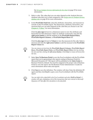 C H A P T E R   5    P IV O T T AB L E     R E P O R T S



                                            See Set up Analysis Services information for the client on page 23 for more
                                            information.

                                   5.   Select a cube. The cubes that you can select depend on the Analysis Services
                                        database roles that you’ve been assigned to. See Assign users to Analysis Services
                                        database roles on page 20 for more information.

                                   6.   In the PivotTable Field List, select the attributes, hierarchies, and measures to
                                        include on the PivotTable report. The dimensions, attributes, hierarchies, and
                                        measures that you can select depend on the cube that you choose to use. See
                                        Chapter 4, “Cubes,” for more information.

                                        Click the plus sign (+) next to a dimension name to view the attributes and
                                        hierarchies for that dimension. Select an attribute or hierarchy and click the
                                        right arrow button to add the attribute to the PivotTable Report Filters,
                                        PivotTable Report Columns, or PivotTable Report Rows list.

                                        Click the plus sign (+) next to Values to view the measures for the cube. Select a
                                        measure and click the right arrow button to add the measure to the PivotTable
                                        Report Values list.

                                        You can remove an item from the PivotTable Report Columns, PivotTable Report
                                        Rows, PivotTable Report Data, and PivotTable Report Filters lists by selecting
                                        the item and then clicking the left arrow button. Click Clear to remove all items from
                                        the lists.

                                   7.   Select Save To Business Portal to save the Excel worksheet with the PivotTable
                                        report that you’re generating to the reports catalog in Business Portal for
                                        Microsoft Dynamics GP. The report will be published in the Sales Center in
                                        Business Portal by default. You must be assigned to the proper role in Business
                                        Portal to view the report. See the Business Portal Administrator’s Guide for
                                        more information about roles and reports.

                                   8.   Click Save to save the definition. The window will clear. Enter the definition ID
                                        again and then click Excel to open a new Excel worksheet with the PivotTable
                                        report.

                                        You can right-click a data field in the Excel worksheet and select Drill to Detail. A
                                        window will open, displaying a list of the transactions that were entered in Microsoft
                                        Dynamics GP that affect the calculation in the data field.




44   A N A LY S I S   C U B E S   (M I C R O S O F T   S Q L   S E R V ER    20 05 )
 