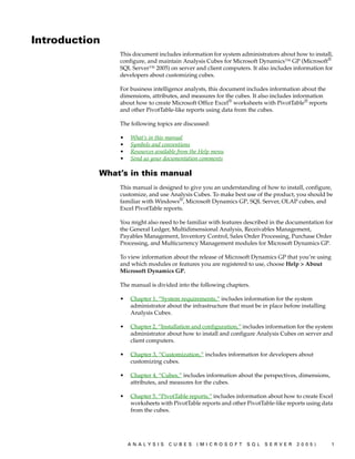 Introduction
               This document includes information for system administrators about how to install,
               configure, and maintain Analysis Cubes for Microsoft Dynamics™ GP (Microsoft®
               SQL Server™ 2005) on server and client computers. It also includes information for
               developers about customizing cubes.

               For business intelligence analysts, this document includes information about the
               dimensions, attributes, and measures for the cubes. It also includes information
               about how to create Microsoft Office Excel® worksheets with PivotTable® reports
               and other PivotTable-like reports using data from the cubes.

               The following topics are discussed:

               •   What’s in this manual
               •   Symbols and conventions
               •   Resources available from the Help menu
               •   Send us your documentation comments

           What’s in this manual
               This manual is designed to give you an understanding of how to install, configure,
               customize, and use Analysis Cubes. To make best use of the product, you should be
               familiar with Windows®, Microsoft Dynamics GP, SQL Server, OLAP cubes, and
               Excel PivotTable reports.

               You might also need to be familiar with features described in the documentation for
               the General Ledger, Multidimensional Analysis, Receivables Management,
               Payables Management, Inventory Control, Sales Order Processing, Purchase Order
               Processing, and Multicurrency Management modules for Microsoft Dynamics GP.

               To view information about the release of Microsoft Dynamics GP that you’re using
               and which modules or features you are registered to use, choose Help > About
               Microsoft Dynamics GP.

               The manual is divided into the following chapters.

               •   Chapter 1, “System requirements,” includes information for the system
                   administrator about the infrastructure that must be in place before installing
                   Analysis Cubes.

               •   Chapter 2, “Installation and configuration,” includes information for the system
                   administrator about how to install and configure Analysis Cubes on server and
                   client computers.

               •   Chapter 3, “Customization,” includes information for developers about
                   customizing cubes.

               •   Chapter 4, “Cubes,” includes information about the perspectives, dimensions,
                   attributes, and measures for the cubes.

               •   Chapter 5, “PivotTable reports,” includes information about how to create Excel
                   worksheets with PivotTable reports and other PivotTable-like reports using data
                   from the cubes.




                   ANALYSIS       CUBES      (MICROSOFT          SQL    SERVER       2005)          1
 