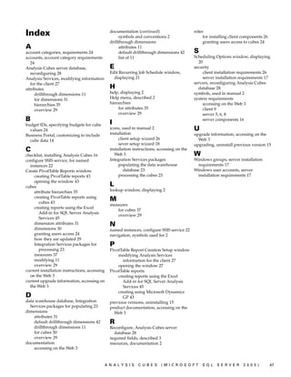 Index                                          documentation (continued)
                                                    symbols and conventions 2
                                                                                             roles
                                                                                                  for installing client components 26
                                               drillthrough dimensions                            granting users access to cubes 24
A                                                   attributes 11
account categories, requirements 24                 default drillthrough dimensions 42       S
accounts, account category requirements             list of 11                               Scheduling Options window, displaying
   24                                                                                          20
Analysis Cubes server database,                E                                             security
   reconfiguring 28                            Edit Recurring Job Schedule window,                client installation requirements 26
Analysis Services, modifying information         displaying 21                                    server installation requirements 17
   for the client 27                                                                         servers, reconfiguring Analysis Cubes
attributes                                     H                                               database 28
     drillthrough dimensions 11                help, displaying 2                            symbols, used in manual 2
     for dimensions 31                         Help menu, described 2                        system requirements
     hierarchies 35                            hierarchies                                        accessing on the Web 3
     overview 29                                    for attributes 35                             client 9
                                                    overview 29                                   server 5, 6, 8
B                                              I
                                                                                                  server components 16
budget IDs, specifying budgets for cube
  values 24                                    icons, used in manual 2                       U
Business Portal, customizing to include        installation                                  upgrade information, accessing on the
  cube data 14                                      client setup wizard 26                     Web 3
                                                    sever setup wizard 18                    upgrading, uninstall previous version 15
C                                              installation instructions, accessing on the
checklist, installing Analysis Cubes 16           Web 3                                      W
configure SSIS service, for named              Integration Services packages                 Windows groups, server installation
  instances 22                                      populating the data warehouse             requirements 17
Create PivotTable Reports window                       database 23                           Windows user accounts, server
    creating PivotTable reports 43                  processing the cubes 23                   installation requirements 17
    opening the window 43
cubes                                          L
    attribute hierarchies 35                   lookup window, displaying 2
    creating PivotTable reports using
       cubes 43
                                               M
                                               measures
    creating reports using the Excel
                                                  for cubes 37
       Add-in for SQL Server Analysis
                                                  overview 29
       Services 45
    dimension attributes 31                    N
    dimensions 30                              named instances, configure SSIS service 22
    granting users access 24                   navigation, symbols used for 2
    how they are updated 29
    Integration Services packages for          P
       processing 23                           PivotTable Report Creation Setup window
    measures 37                                    modifying Analysis Services
    modifying 11                                     information for the client 27
    overview 29                                    opening the window 27
current installation instructions, accessing   PivotTable reports
  on the Web 3                                     creating reports using the Excel
current upgrade information, accessing on            Add-in for SQL Server Analysis
  the Web 3                                          Services 45
                                                   creating using Microsoft Dynamics
D                                                    GP 43
data warehouse database, Integration           previous versions, uninstalling 15
  Services packages for populating 23          product documentation, accessing on the
dimensions                                       Web 3
    attributes 31
    default drillthrough dimensions 42         R
    drillthrough dimensions 11                 Reconfigure, Analysis Cubes server
    for cubes 30                                 database 28
    overview 29                                required fields, described 3
documentation                                  resources, documentation 2
    accessing on the Web 3


                                           ANALYSIS           CUBES        (MICROSOFT            SQL     SERVER        2005)            47
 