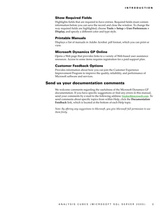 IN T RO D U C T IO N



    Show Required Fields
    Highlights fields that are required to have entries. Required fields must contain
    information before you can save the record and close the window. To change the
    way required fields are highlighted, choose Tools > Setup > User Preferences >
    Display, and specify a different color and type style.

    Printable Manuals
    Displays a list of manuals in Adobe Acrobat .pdf format, which you can print or
    view.

    Microsoft Dynamics GP Online
    Opens a Web page that provides links to a variety of Web-based user assistance
    resources. Access to some items requires registration for a paid support plan.

    Customer Feedback Options
    Provides information about how you can join the Customer Experience
    Improvement Program to improve the quality, reliability, and performance of
    Microsoft software and services.

Send us your documentation comments
    We welcome comments regarding the usefulness of the Microsoft Dynamics GP
    documentation. If you have specific suggestions or find any errors in this manual,
    send your comments by e-mail to the following address: bizdoc@microsoft.com. To
    send comments about specific topics from within Help, click the Documentation
    Feedback link, which is located at the bottom of each Help topic.

    Note: By offering any suggestions to Microsoft, you give Microsoft full permission to use
    them freely.




       ANALYSIS         CUBES       (MICROSOFT            SQL     SERVER       2005)            3
 