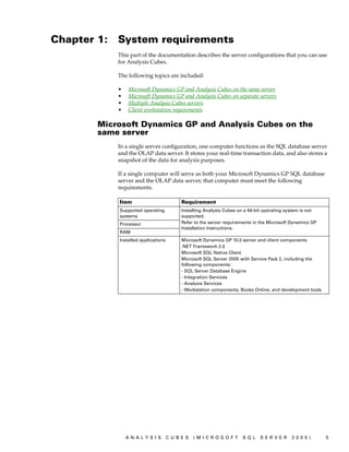 Chapter 1:   System requirements
             This part of the documentation describes the server configurations that you can use
             for Analysis Cubes.

             The following topics are included:

             •   Microsoft Dynamics GP and Analysis Cubes on the same server
             •   Microsoft Dynamics GP and Analysis Cubes on separate servers
             •   Multiple Analysis Cubes servers
             •   Client workstation requirements

        Microsoft Dynamics GP and Analysis Cubes on the
        same server
             In a single server configuration, one computer functions as the SQL database server
             and the OLAP data server. It stores your real-time transaction data, and also stores a
             snapshot of the data for analysis purposes.

             If a single computer will serve as both your Microsoft Dynamics GP SQL database
             server and the OLAP data server, that computer must meet the following
             requirements.

             Item                        Requirement
             Supported operating         Installing Analysis Cubes on a 64-bit operating system is not
             systems                     supported.
             Processor                   Refer to the server requirements in the Microsoft Dynamics GP
                                         Installation Instructions.
             RAM
             Installed applications      Microsoft Dynamics GP 10.0 server and client components
                                         .NET Framework 2.0
                                         Microsoft SQL Native Client
                                         Microsoft SQL Server 2005 with Service Pack 2, including the
                                         following components:
                                         - SQL Server Database Engine
                                         - Integration Services
                                         - Analysis Services
                                         - Workstation components, Books Online, and development tools




                 ANALYSIS             CUBES   (MICROSOFT            SQL     SERVER        2005)          5
 