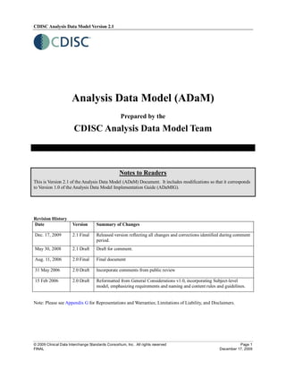 CDISC Analysis Data Model Version 2.1




                      Analysis Data Model (ADaM)
                                                   Prepared by the
                       CDISC Analysis Data Model Team



                                                   Notes to Readers
This is Version 2.1 of the Analysis Data Model (ADaM) Document. It includes modifications so that it corresponds
to Version 1.0 of the Analysis Data Model Implementation Guide (ADaMIG).




Revision History
Date                   Version       Summary of Changes

Dec. 17, 2009          2.1 Final     Released version reflecting all changes and corrections identified during comment
                                     period.
May 30, 2008           2.1 Draft     Draft for comment.

Aug. 11, 2006          2.0 Final     Final document

31 May 2006            2.0 Draft     Incorporate comments from public review

15 Feb 2006            2.0 Draft     Reformatted from General Considerations v1.0, incorporating Subject-level
                                     model, emphasizing requirements and naming and content rules and guidelines.


Note: Please see Appendix G for Representations and Warranties; Limitations of Liability, and Disclaimers.




© 2009 Clinical Data Interchange Standards Consortium, Inc. All rights reserved                                Page 1
FINAL                                                                                                December 17, 2009
 