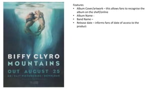 Features
• Album Cover/artwork – this allows fans to recognise the
album on the shelf/online
• Album Name -
• Band Name –
• Release date – informs fans of date of access to the
product
 