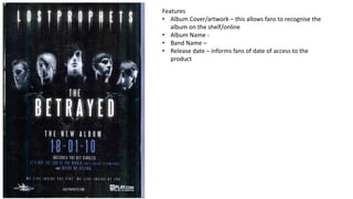 Features
• Album Cover/artwork – this allows fans to recognise the
album on the shelf/online
• Album Name -
• Band Name –
• Release date – informs fans of date of access to the
product
 