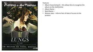 Features
• Album Cover/artwork – this allows fans to recognise the
album on the shelf/online
• Album Name -
• Band Name –
• Release date – informs fans of date of access to the
product
 