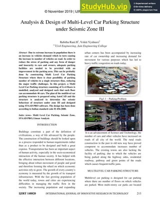 © November 2019 | IJIRT | Volume 6 Issue 6 | ISSN: 2349-6002
IJIRT 148820 INTERNATIONAL JOURNAL OF INNOVATIVE RESEARCH IN TECHNOLOGY 213
Analysis & Design of Multi-Level Car Parking Structure
under Seismic Zone III
Babitha Rani.H1
, Voleti Vyshnavi2
1,2
Civil Engineering, Jain Engineering College
Abstract- Due to extreme increase in population there is
an increase in vehicles demand which in turn causing
the increase in number of vehicles on road. In order to
reduce the stress of parking and any form of danger
and insecurity to cars and owners, adequate parking
facilities are needed to be provided with an
improvement in the parking area. This can be probably
done by constructing Multi Level Car Parking
Structure where there is clear possibility of parking
number of vehicles in a single structure thus, reducing
the major traffic challenges. In this project, a Multi
Level Car Parking structure consisting of G+4 floors is
modelled, analyzed and designed such that each floor
can accommodate 46 cars. The plan of the multilevel car
parking structure is prepared using AutoCAD and the
structure is analyzed to determine the seismic
behaviour of structure under zone III and designed
using STAAD PRO software. The design has been done
according to Indian standard code IS 456:2000.
Index terms- Multi Level Car Parking, Seismic Zone,
STAAD PRO, Linear Analysis
INTRODUCTION
Buildings constitute a part of the definition of
civilizations, a way of life advanced by the people.
The construction of buildings should be looked upon
as a process responded to human requirements rather
than as a product to be designed and built a great
expense. Transportation has been an important aspect
of human activity, especially in the socio-economical
interaction of the human society. It has helped with
the effective interaction between different locations,
bringing about robust movement of people and good
and therefore forming the wheel on which economic
activities rely to grow. The growth of every country‟s
economy is measured by the growth of its transport
infrastructure. With the fast growing population of
the world today, towns and cities are experiencing
difficulties in managing the traffic flow in the
society. The increasing population and expanding
urban centers has been accompanied by increasing
rate of car ownership and increasing demand for
movement for various purposes which has led to
heavy traffic congestion on roads today.
Fig1.1 – Parking Problem
It is an advancement of Science and Technology, the
number of cars and other vehicles have increased on
roads of all city of the world. The rural roads
construction in the past in old new way have proved
competent to accommodate increases number of
vehicles. The existing towns are also lacking the
facility of parking, due to which the vehicles are
being parked along the highway sides, residential
roadway, pathway and green points of the roads
which causes frequent traffic jams.
MULTILEVEL CAR PARKING STRUCTURE
Multilevel car parking is designed for car parking
where there are number of floors on which vehicles
are parked. Most multi-storey car parks are located
 