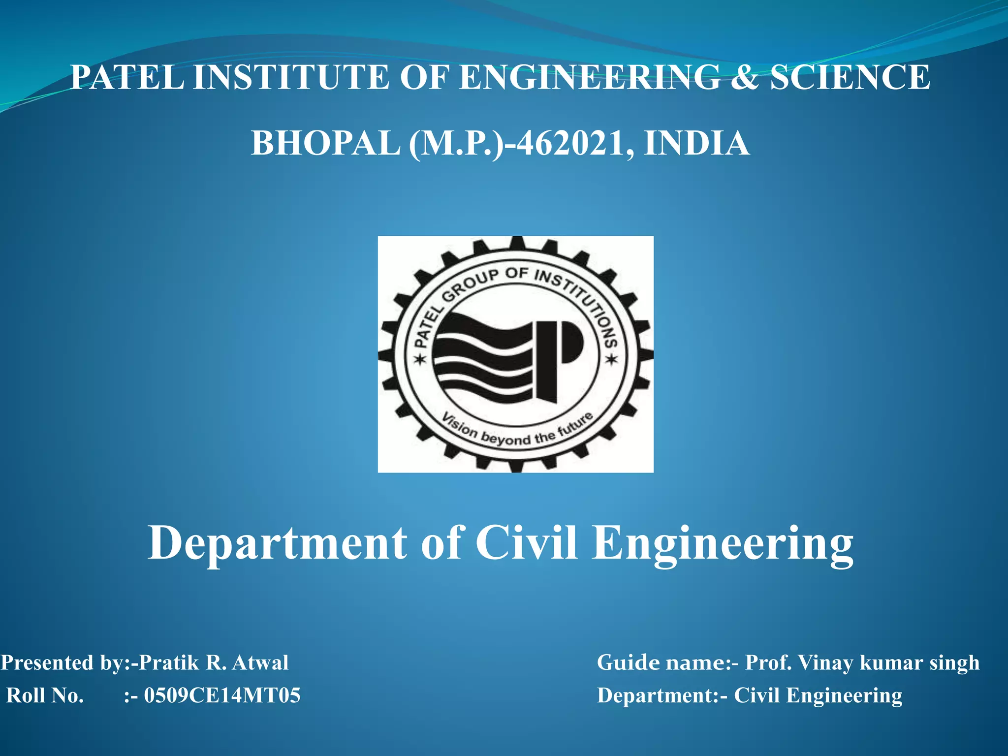 PATEL INSTITUTE OF ENGINEERING & SCIENCE
BHOPAL (M.P.)-462021, INDIA
Department of Civil Engineering
Presented by:-Pratik R. Atwal Guide name:- Prof. Vinay kumar singh
Roll No. :- 0509CE14MT05 Department:- Civil Engineering
 