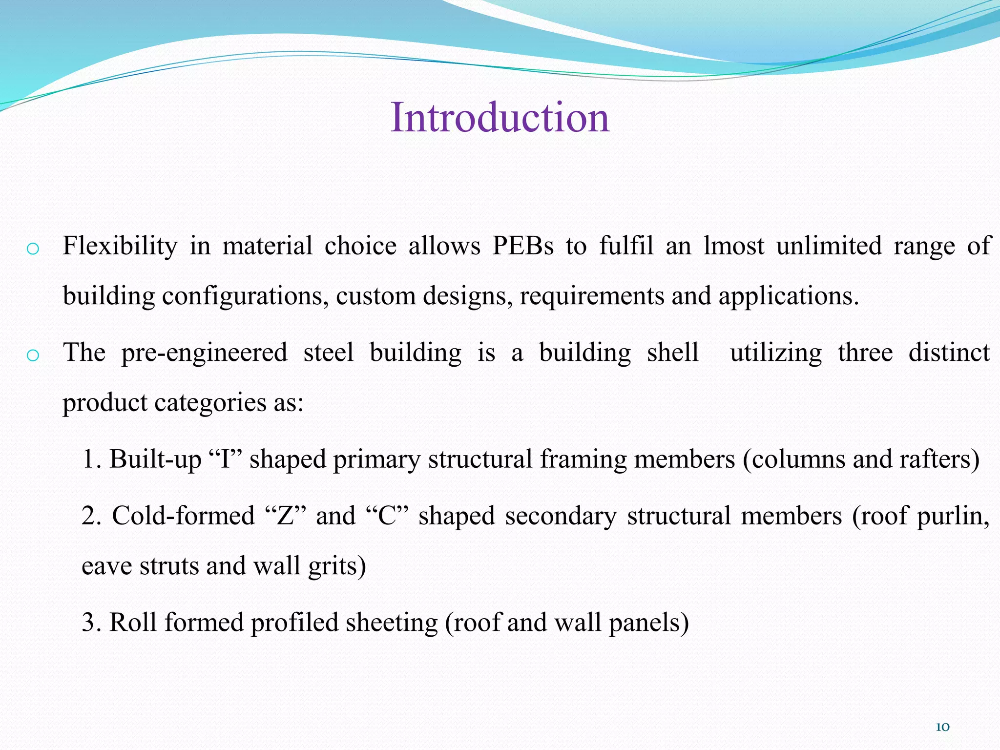Introduction
o Flexibility in material choice allows PEBs to fulfil an lmost unlimited range of
building configurations, custom designs, requirements and applications.
o The pre-engineered steel building is a building shell utilizing three distinct
product categories as:
1. Built-up “I” shaped primary structural framing members (columns and rafters)
2. Cold-formed “Z” and “C” shaped secondary structural members (roof purlin,
eave struts and wall grits)
3. Roll formed profiled sheeting (roof and wall panels)
10
 