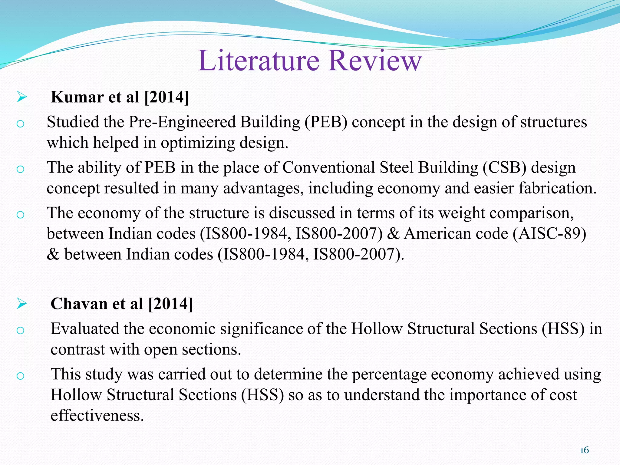 Literature Review
 Kumar et al [2014]
o Studied the Pre-Engineered Building (PEB) concept in the design of structures
which helped in optimizing design.
o The ability of PEB in the place of Conventional Steel Building (CSB) design
concept resulted in many advantages, including economy and easier fabrication.
o The economy of the structure is discussed in terms of its weight comparison,
between Indian codes (IS800-1984, IS800-2007) & American code (AISC-89)
& between Indian codes (IS800-1984, IS800-2007).
 Chavan et al [2014]
o Evaluated the economic significance of the Hollow Structural Sections (HSS) in
contrast with open sections.
o This study was carried out to determine the percentage economy achieved using
Hollow Structural Sections (HSS) so as to understand the importance of cost
effectiveness.
16
 