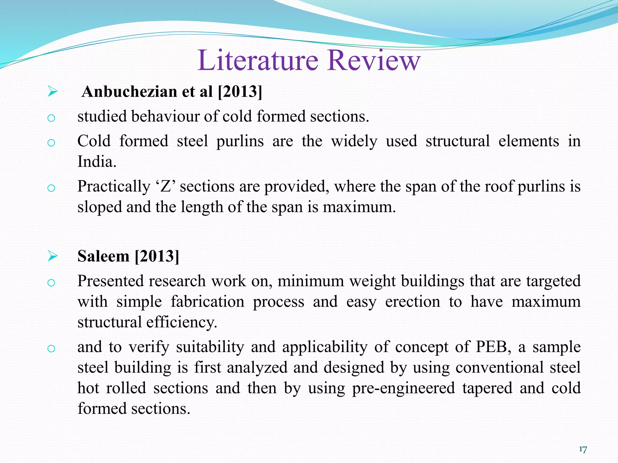 Literature Review
 Anbuchezian et al [2013]
o studied behaviour of cold formed sections.
o Cold formed steel purlins are the widely used structural elements in
India.
o Practically ‘Z’ sections are provided, where the span of the roof purlins is
sloped and the length of the span is maximum.
 Saleem [2013]
o Presented research work on, minimum weight buildings that are targeted
with simple fabrication process and easy erection to have maximum
structural efficiency.
o and to verify suitability and applicability of concept of PEB, a sample
steel building is first analyzed and designed by using conventional steel
hot rolled sections and then by using pre-engineered tapered and cold
formed sections.
17
 