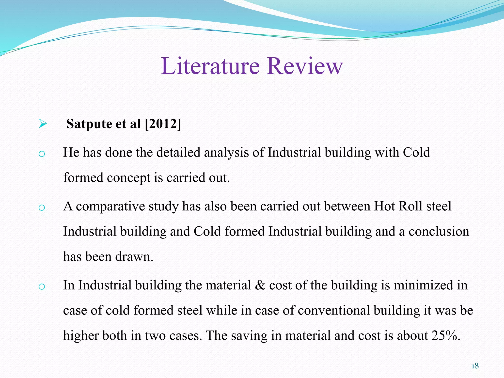 Literature Review
 Satpute et al [2012]
o He has done the detailed analysis of Industrial building with Cold
formed concept is carried out.
o A comparative study has also been carried out between Hot Roll steel
Industrial building and Cold formed Industrial building and a conclusion
has been drawn.
o In Industrial building the material & cost of the building is minimized in
case of cold formed steel while in case of conventional building it was be
higher both in two cases. The saving in material and cost is about 25%.
18
 