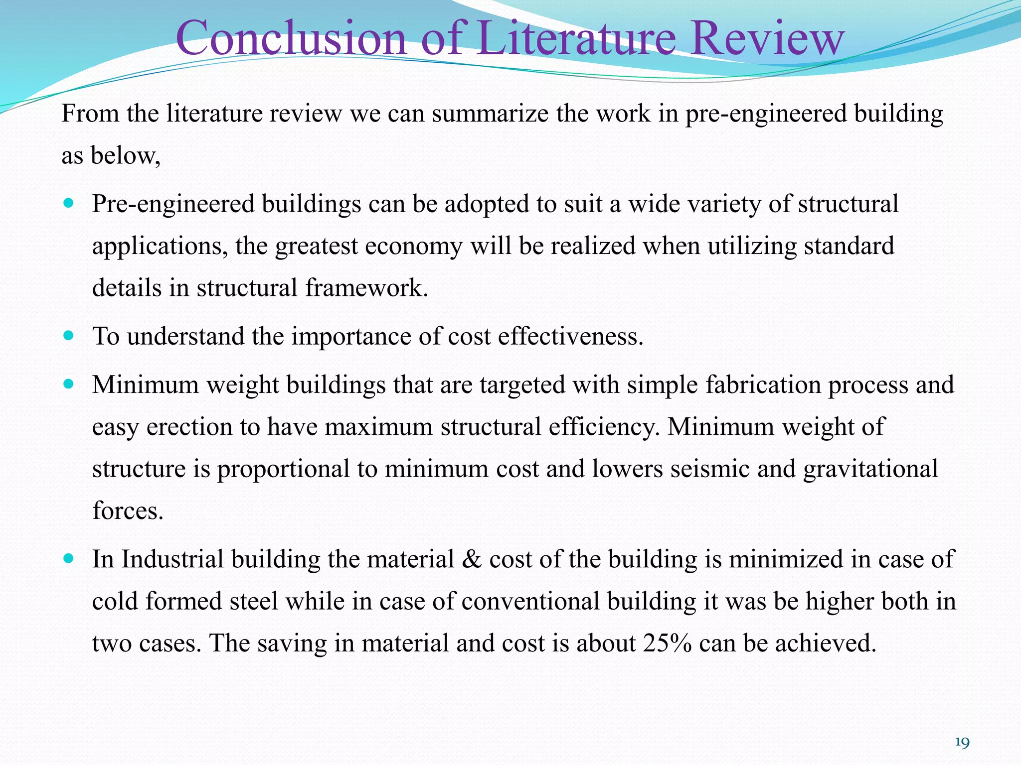 Conclusion of Literature Review
From the literature review we can summarize the work in pre-engineered building
as below,
 Pre-engineered buildings can be adopted to suit a wide variety of structural
applications, the greatest economy will be realized when utilizing standard
details in structural framework.
 To understand the importance of cost effectiveness.
 Minimum weight buildings that are targeted with simple fabrication process and
easy erection to have maximum structural efficiency. Minimum weight of
structure is proportional to minimum cost and lowers seismic and gravitational
forces.
 In Industrial building the material & cost of the building is minimized in case of
cold formed steel while in case of conventional building it was be higher both in
two cases. The saving in material and cost is about 25% can be achieved.
19
 