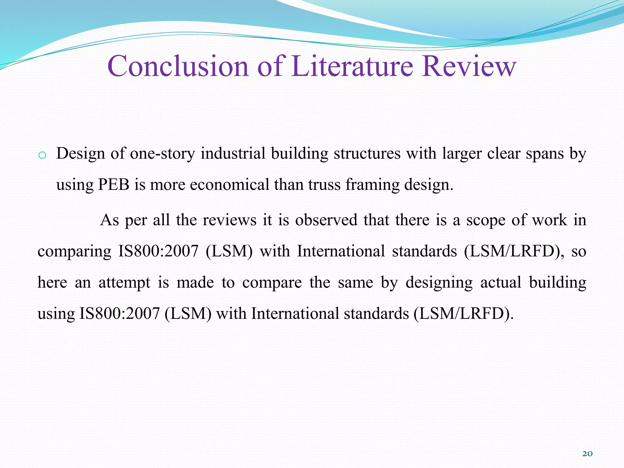 Conclusion of Literature Review
o Design of one-story industrial building structures with larger clear spans by
using PEB is more economical than truss framing design.
As per all the reviews it is observed that there is a scope of work in
comparing IS800:2007 (LSM) with International standards (LSM/LRFD), so
here an attempt is made to compare the same by designing actual building
using IS800:2007 (LSM) with International standards (LSM/LRFD).
20
 