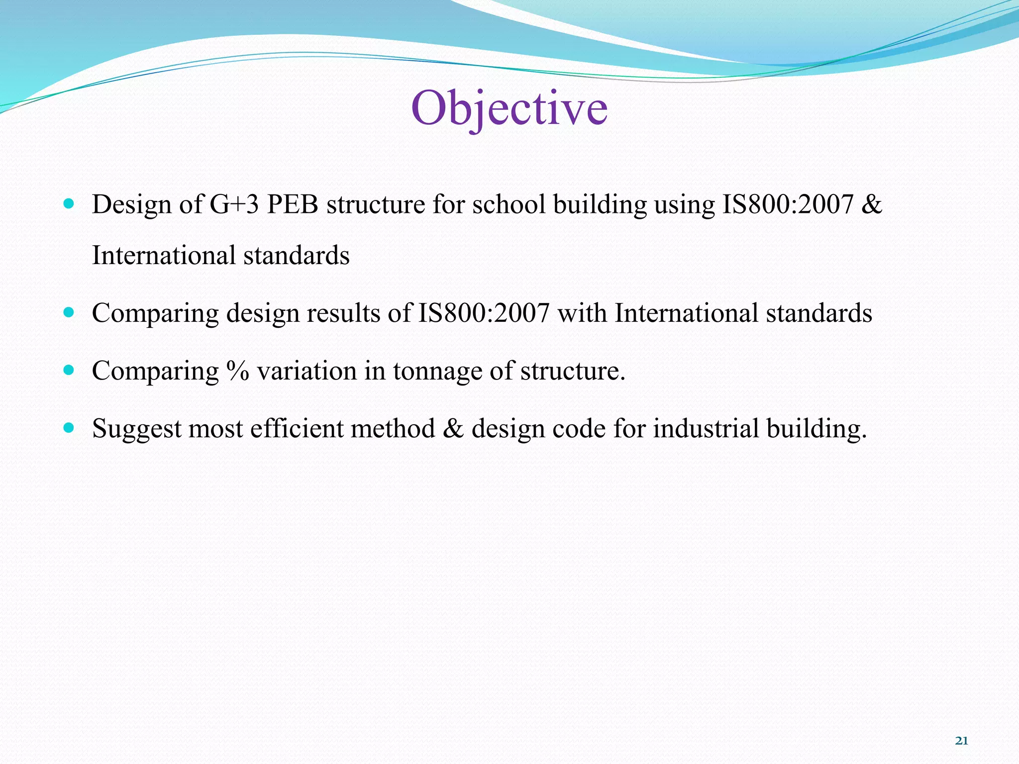 Objective
 Design of G+3 PEB structure for school building using IS800:2007 &
International standards
 Comparing design results of IS800:2007 with International standards
 Comparing % variation in tonnage of structure.
 Suggest most efficient method & design code for industrial building.
21
 