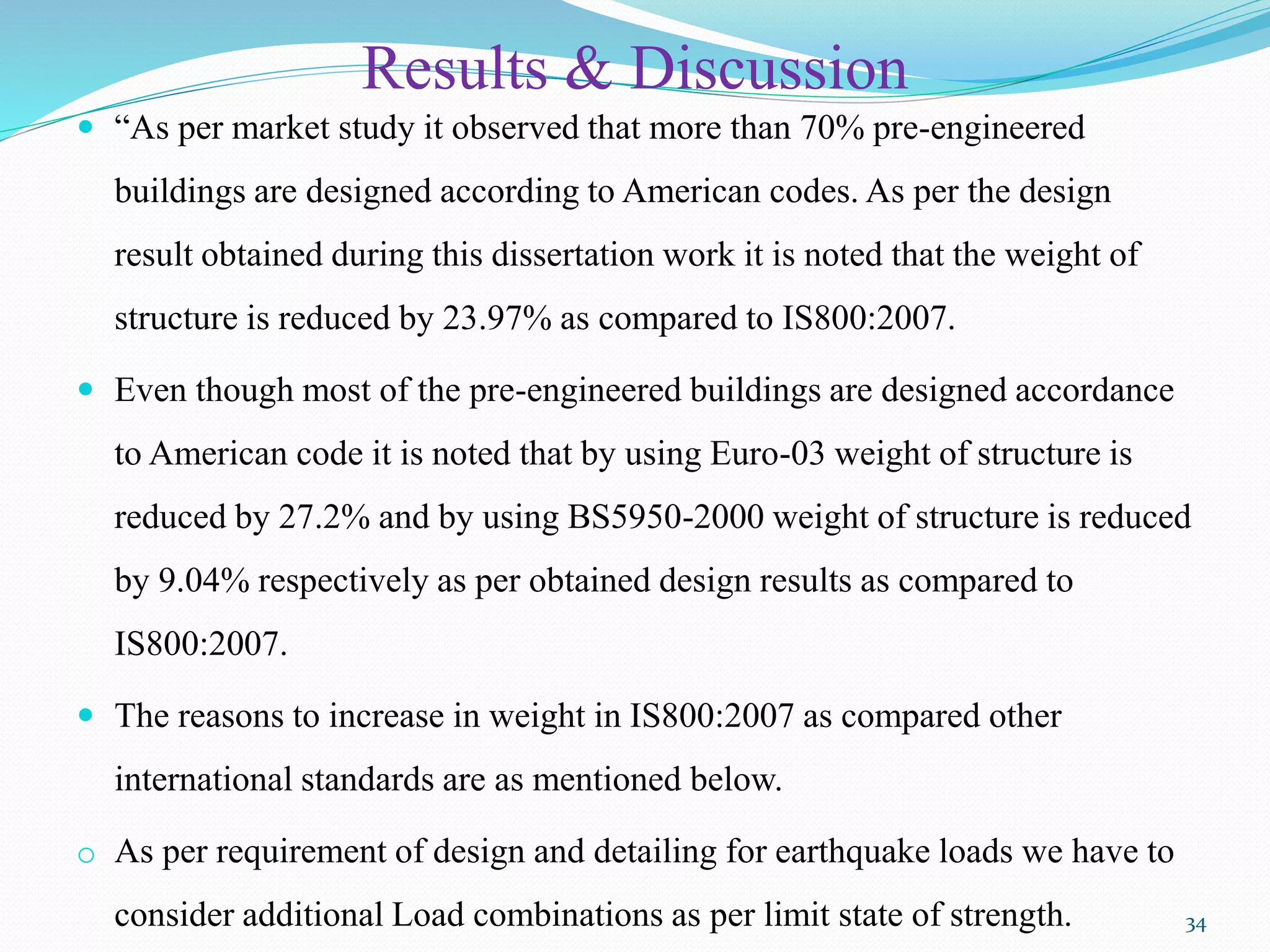 Results & Discussion
 “As per market study it observed that more than 70% pre-engineered
buildings are designed according to American codes. As per the design
result obtained during this dissertation work it is noted that the weight of
structure is reduced by 23.97% as compared to IS800:2007.
 Even though most of the pre-engineered buildings are designed accordance
to American code it is noted that by using Euro-03 weight of structure is
reduced by 27.2% and by using BS5950-2000 weight of structure is reduced
by 9.04% respectively as per obtained design results as compared to
IS800:2007.
 The reasons to increase in weight in IS800:2007 as compared other
international standards are as mentioned below.
o As per requirement of design and detailing for earthquake loads we have to
consider additional Load combinations as per limit state of strength. 34
 