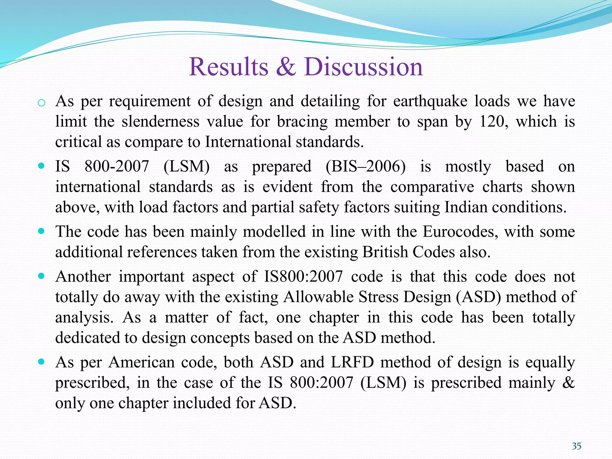Results & Discussion
o As per requirement of design and detailing for earthquake loads we have
limit the slenderness value for bracing member to span by 120, which is
critical as compare to International standards.
 IS 800-2007 (LSM) as prepared (BIS–2006) is mostly based on
international standards as is evident from the comparative charts shown
above, with load factors and partial safety factors suiting Indian conditions.
 The code has been mainly modelled in line with the Eurocodes, with some
additional references taken from the existing British Codes also.
 Another important aspect of IS800:2007 code is that this code does not
totally do away with the existing Allowable Stress Design (ASD) method of
analysis. As a matter of fact, one chapter in this code has been totally
dedicated to design concepts based on the ASD method.
 As per American code, both ASD and LRFD method of design is equally
prescribed, in the case of the IS 800:2007 (LSM) is prescribed mainly &
only one chapter included for ASD.
35
 
