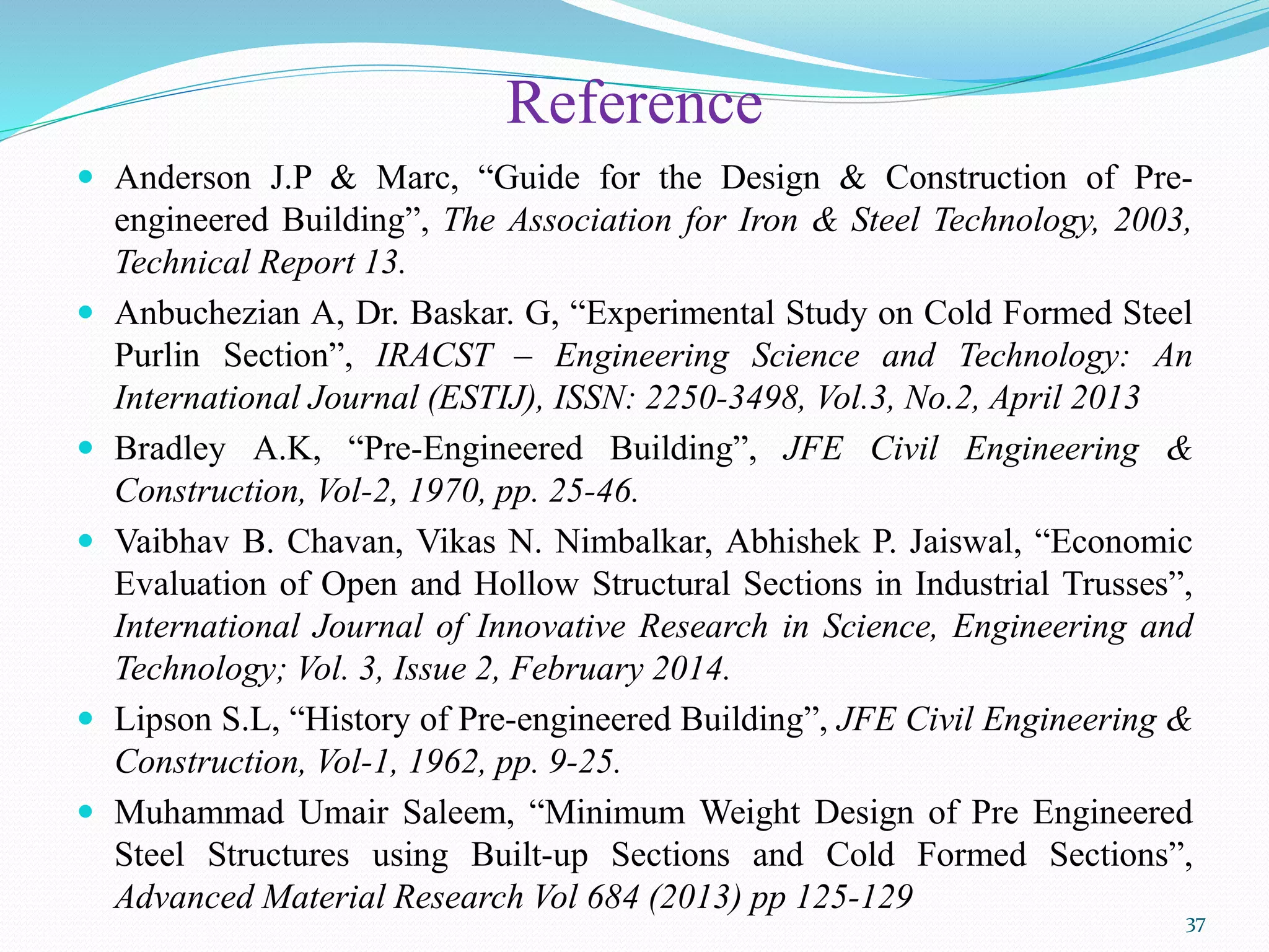 Reference
 Anderson J.P & Marc, “Guide for the Design & Construction of Pre-
engineered Building”, The Association for Iron & Steel Technology, 2003,
Technical Report 13.
 Anbuchezian A, Dr. Baskar. G, “Experimental Study on Cold Formed Steel
Purlin Section”, IRACST – Engineering Science and Technology: An
International Journal (ESTIJ), ISSN: 2250-3498, Vol.3, No.2, April 2013
 Bradley A.K, “Pre-Engineered Building”, JFE Civil Engineering &
Construction, Vol-2, 1970, pp. 25-46.
 Vaibhav B. Chavan, Vikas N. Nimbalkar, Abhishek P. Jaiswal, “Economic
Evaluation of Open and Hollow Structural Sections in Industrial Trusses”,
International Journal of Innovative Research in Science, Engineering and
Technology; Vol. 3, Issue 2, February 2014.
 Lipson S.L, “History of Pre-engineered Building”, JFE Civil Engineering &
Construction, Vol-1, 1962, pp. 9-25.
 Muhammad Umair Saleem, “Minimum Weight Design of Pre Engineered
Steel Structures using Built-up Sections and Cold Formed Sections”,
Advanced Material Research Vol 684 (2013) pp 125-129
37
 