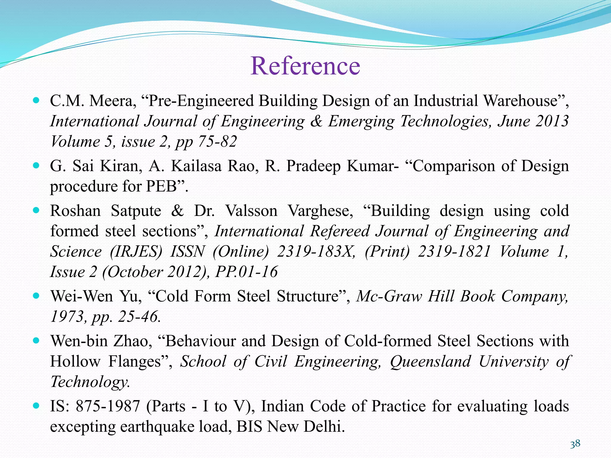 Reference
 C.M. Meera, “Pre-Engineered Building Design of an Industrial Warehouse”,
International Journal of Engineering & Emerging Technologies, June 2013
Volume 5, issue 2, pp 75-82
 G. Sai Kiran, A. Kailasa Rao, R. Pradeep Kumar- “Comparison of Design
procedure for PEB”.
 Roshan Satpute & Dr. Valsson Varghese, “Building design using cold
formed steel sections”, International Refereed Journal of Engineering and
Science (IRJES) ISSN (Online) 2319-183X, (Print) 2319-1821 Volume 1,
Issue 2 (October 2012), PP.01-16
 Wei-Wen Yu, “Cold Form Steel Structure”, Mc-Graw Hill Book Company,
1973, pp. 25-46.
 Wen-bin Zhao, “Behaviour and Design of Cold-formed Steel Sections with
Hollow Flanges”, School of Civil Engineering, Queensland University of
Technology.
 IS: 875-1987 (Parts - I to V), Indian Code of Practice for evaluating loads
excepting earthquake load, BIS New Delhi.
38
 