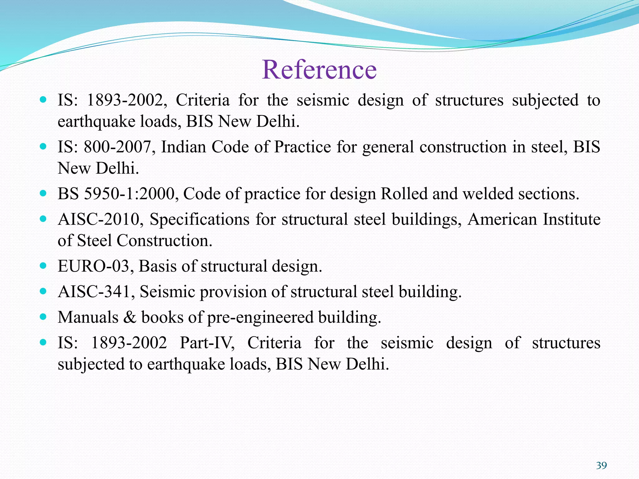 Reference
 IS: 1893-2002, Criteria for the seismic design of structures subjected to
earthquake loads, BIS New Delhi.
 IS: 800-2007, Indian Code of Practice for general construction in steel, BIS
New Delhi.
 BS 5950-1:2000, Code of practice for design Rolled and welded sections.
 AISC-2010, Specifications for structural steel buildings, American Institute
of Steel Construction.
 EURO-03, Basis of structural design.
 AISC-341, Seismic provision of structural steel building.
 Manuals & books of pre-engineered building.
 IS: 1893-2002 Part-IV, Criteria for the seismic design of structures
subjected to earthquake loads, BIS New Delhi.
39
 