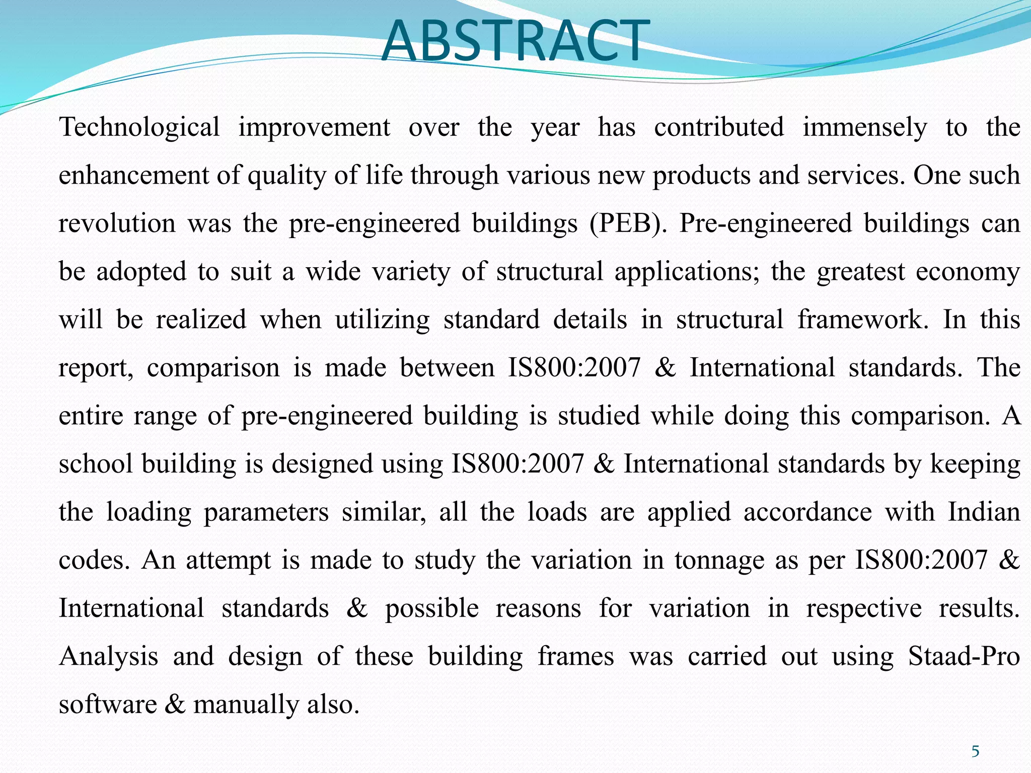 ABSTRACT
Technological improvement over the year has contributed immensely to the
enhancement of quality of life through various new products and services. One such
revolution was the pre-engineered buildings (PEB). Pre-engineered buildings can
be adopted to suit a wide variety of structural applications; the greatest economy
will be realized when utilizing standard details in structural framework. In this
report, comparison is made between IS800:2007 & International standards. The
entire range of pre-engineered building is studied while doing this comparison. A
school building is designed using IS800:2007 & International standards by keeping
the loading parameters similar, all the loads are applied accordance with Indian
codes. An attempt is made to study the variation in tonnage as per IS800:2007 &
International standards & possible reasons for variation in respective results.
Analysis and design of these building frames was carried out using Staad-Pro
software & manually also.
5
 
