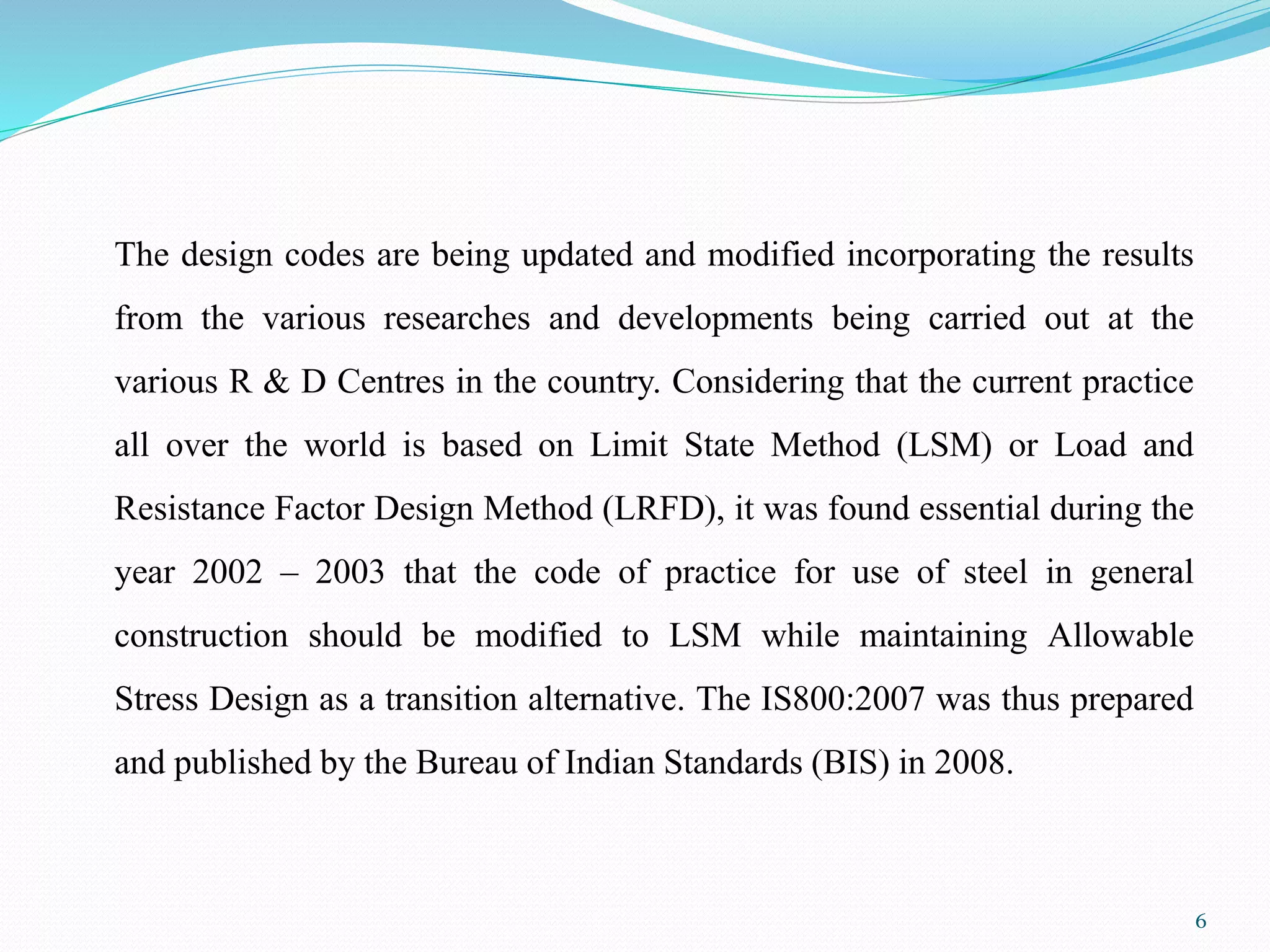 The design codes are being updated and modified incorporating the results
from the various researches and developments being carried out at the
various R & D Centres in the country. Considering that the current practice
all over the world is based on Limit State Method (LSM) or Load and
Resistance Factor Design Method (LRFD), it was found essential during the
year 2002 – 2003 that the code of practice for use of steel in general
construction should be modified to LSM while maintaining Allowable
Stress Design as a transition alternative. The IS800:2007 was thus prepared
and published by the Bureau of Indian Standards (BIS) in 2008.
6
 