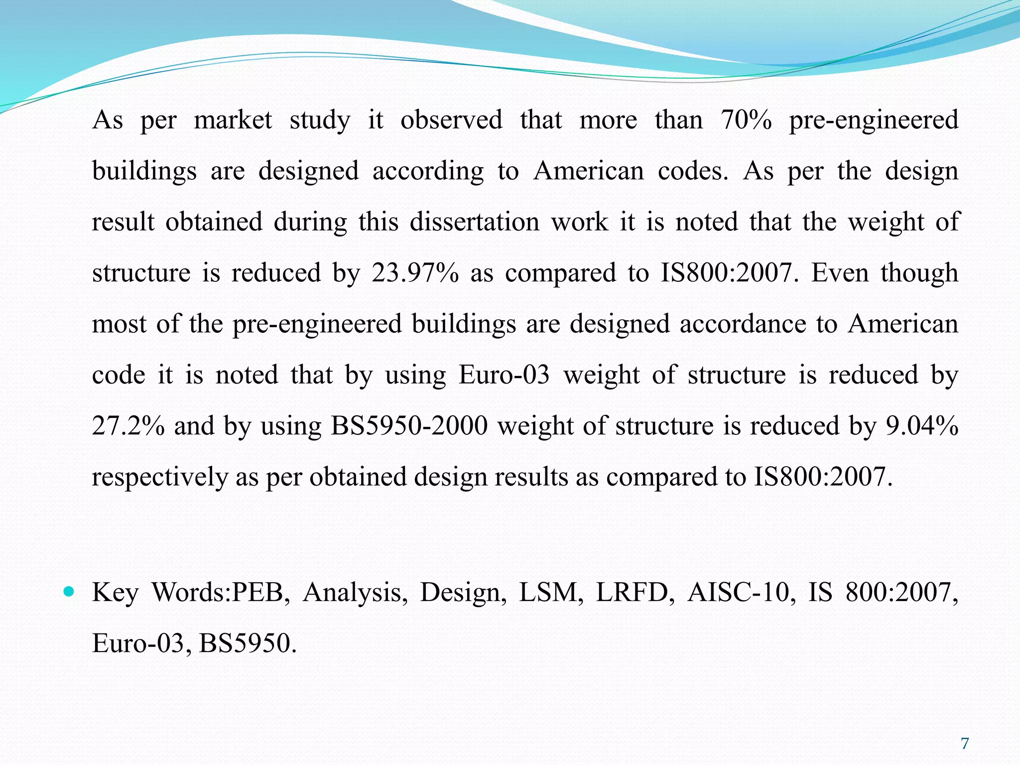As per market study it observed that more than 70% pre-engineered
buildings are designed according to American codes. As per the design
result obtained during this dissertation work it is noted that the weight of
structure is reduced by 23.97% as compared to IS800:2007. Even though
most of the pre-engineered buildings are designed accordance to American
code it is noted that by using Euro-03 weight of structure is reduced by
27.2% and by using BS5950-2000 weight of structure is reduced by 9.04%
respectively as per obtained design results as compared to IS800:2007.
 Key Words:PEB, Analysis, Design, LSM, LRFD, AISC-10, IS 800:2007,
Euro-03, BS5950.
7
 