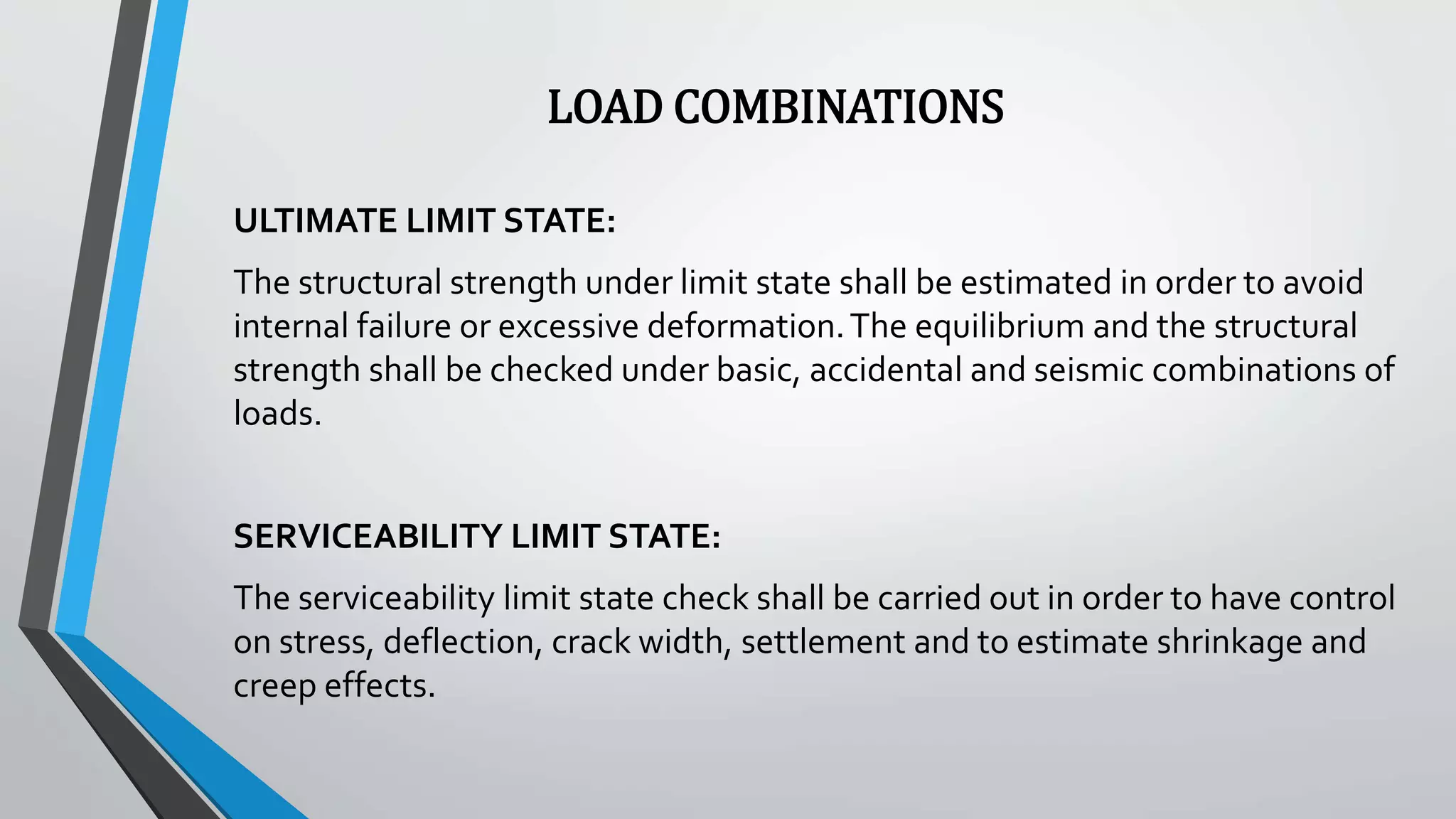 LOAD COMBINATIONS
ULTIMATE LIMIT STATE:
The structural strength under limit state shall be estimated in order to avoid
internal failure or excessive deformation.The equilibrium and the structural
strength shall be checked under basic, accidental and seismic combinations of
loads.
SERVICEABILITY LIMIT STATE:
The serviceability limit state check shall be carried out in order to have control
on stress, deflection, crack width, settlement and to estimate shrinkage and
creep effects.
 